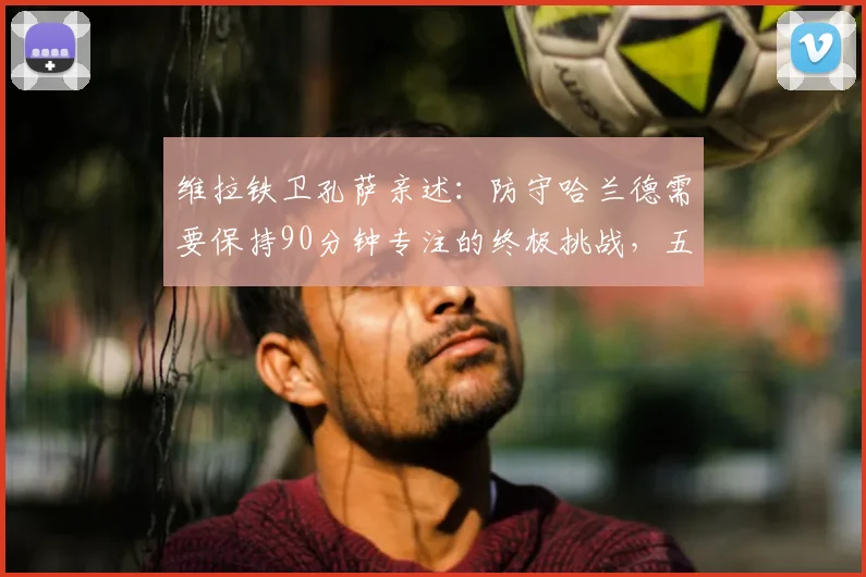 维拉铁卫孔萨亲述:防守哈兰德需要保持90分钟专注的终极挑战,五大进攻手段拆解