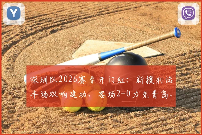 深圳队2026赛季开门红：新援利诺半场双响建功，客场2-0力克青岛，战术打法解析与球员点评