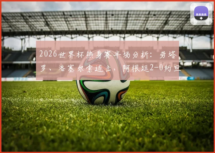 2026世界杯热身赛半场分析:劳塔罗、洛塞尔索连击,阿根廷2-0约旦,战术打法与关键进球全回顾