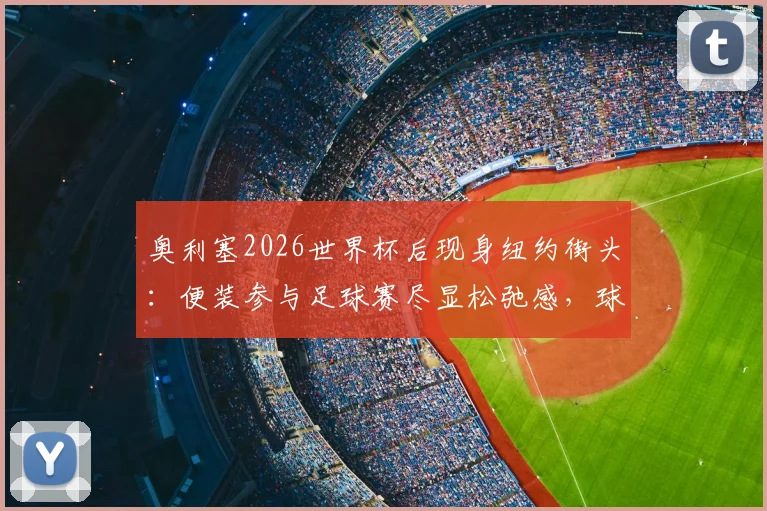奥利塞2026世界杯后现身纽约街头：便装参与足球赛尽显松弛感，球星亲民瞬间全记录