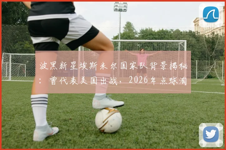 波黑新星埃斯米尔国家队背景揭秘：曾代表美国出战，2026年点球淘汰意大利全过程回顾