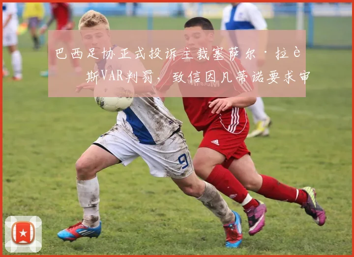 巴西足协正式投诉主裁塞萨尔·拉莫斯VAR判罚，致信因凡蒂诺要求审查，事件最新进展梳理