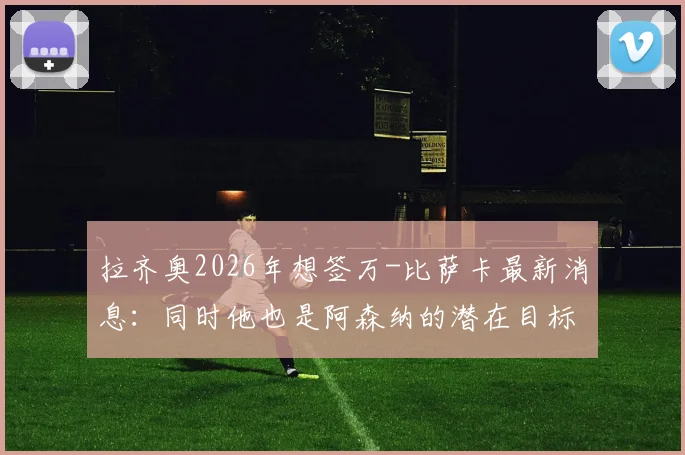 拉齐奥2026年想签万-比萨卡最新消息：同时他也是阿森纳的潜在目标，转会可能性分析与俱乐部需求解读