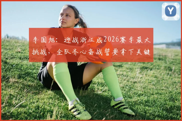 李国旭:迎战浙江成2026赛季最大挑战,全队齐心备战誓要拿下关键战