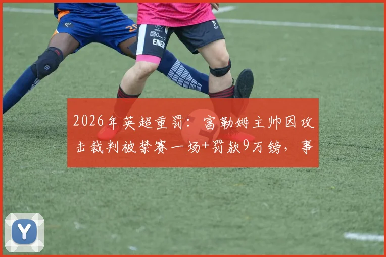 2026年英超重罚：富勒姆主帅因攻击裁判被禁赛一场+罚款9万镑，事件详情与赛场影响解读