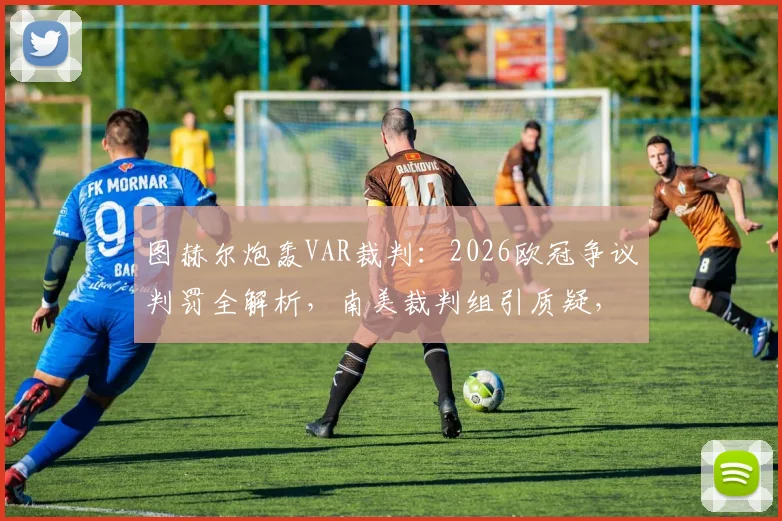 图赫尔炮轰VAR裁判:2026欧冠争议判罚全解析,南美裁判组引质疑,后续发展追踪