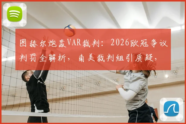 图赫尔炮轰VAR裁判:2026欧冠争议判罚全解析,南美裁判组引质疑,后续发展追踪
