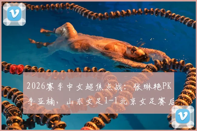 2026赛季中女超焦点战:张琳艳PK李亚楠,山东女足1-1北京女足赛后详解与进球回放