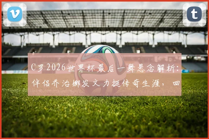 C罗2026世界杯最后一舞悬念解析：伴侣乔治娜发文力挺传奇生涯，回顾巨星世界杯经典时刻