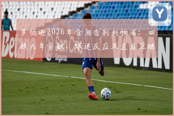 罗伯逊2026年含泪告别利物浦：回顾九年贡献、球迷反应及左后卫继任者分析