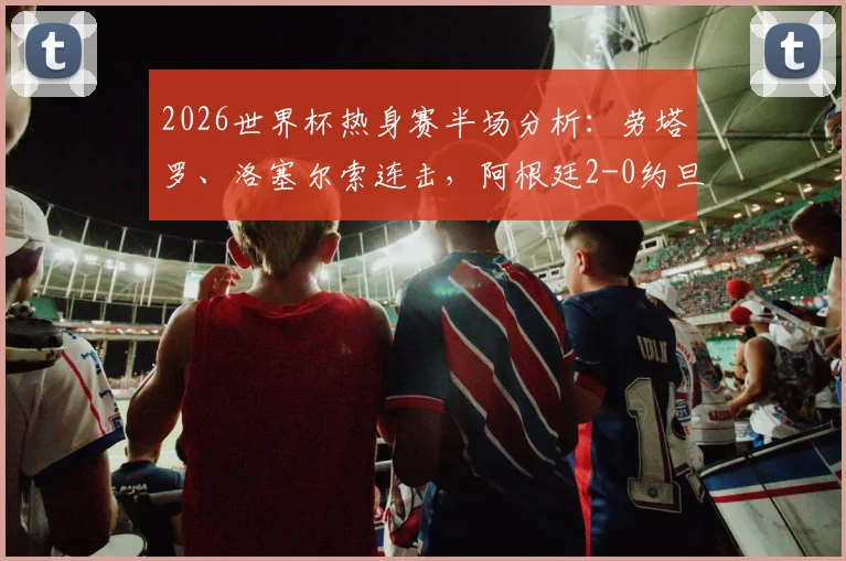 2026世界杯热身赛半场分析:劳塔罗、洛塞尔索连击,阿根廷2-0约旦,战术打法与关键进球全回顾