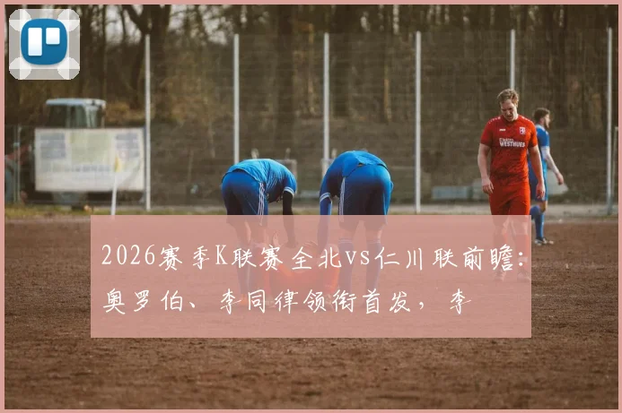 2026赛季K联赛全北vs仁川联前瞻：奥罗伯、李同律领衔首发，李昇祐、莫塔替补席待命，关键战术解读与胜负手分析