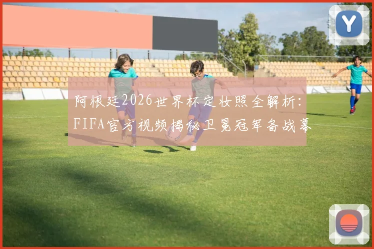 阿根廷2026世界杯定妆照全解析:FIFA官方视频揭秘卫冕冠军备战幕后,含梅西与队友拍摄花絮