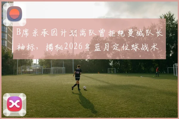 B席亲承因计划离队曾拒绝曼城队长袖标，揭秘2026年蓝月定位球战术升级幕后故事