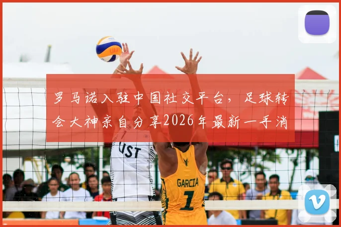 罗马诺入驻中国社交平台,足球转会大神亲自分享2026年最新一手消息