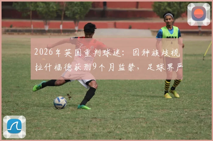 2026年英国重判球迷：因种族歧视拉什福德获刑9个月监禁，足球界严惩种族歧视事件后续