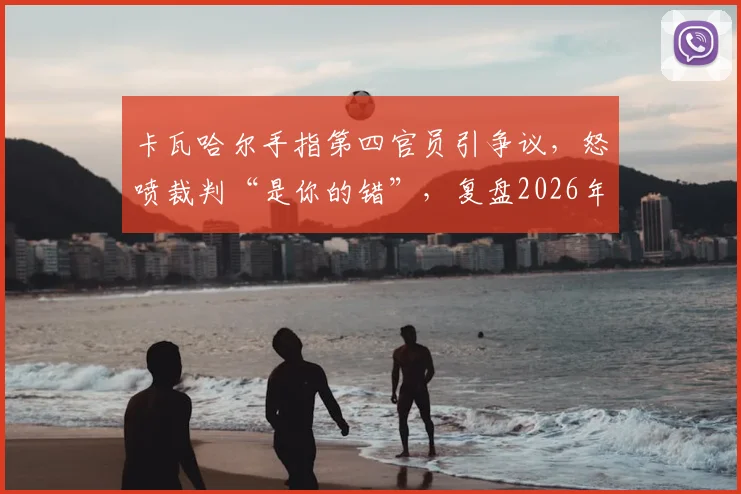 卡瓦哈尔手指第四官员引争议，怒喷裁判“是你的错”，复盘2026年皇马关键判罚事件始末