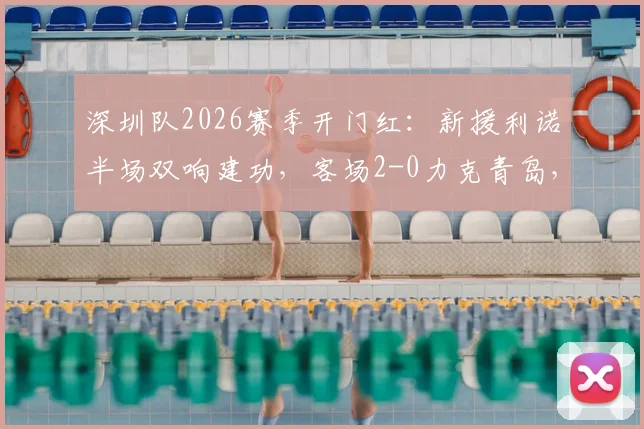 深圳队2026赛季开门红:新援利诺半场双响建功,客场2-0力克青岛,战术打法解析与球员点评