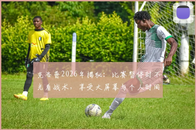克洛普2026年揭秘：比赛暂停时不光看战术，享受大屏幕与个人时间成常态