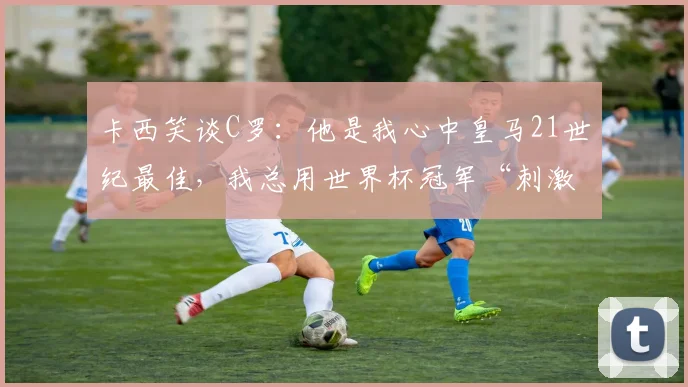 卡西笑谈C罗:他是我心中皇马21世纪最佳,我总用世界杯冠军“刺激”他