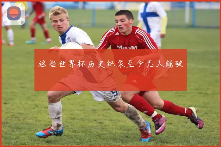 这些世界杯历史纪录至今无人能破