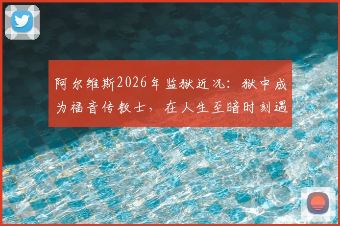 阿尔维斯2026年监狱近况：狱中成为福音传教士，在人生至暗时刻遇见上帝的转变历程