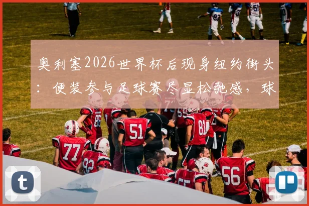 奥利塞2026世界杯后现身纽约街头：便装参与足球赛尽显松弛感，球星亲民瞬间全记录