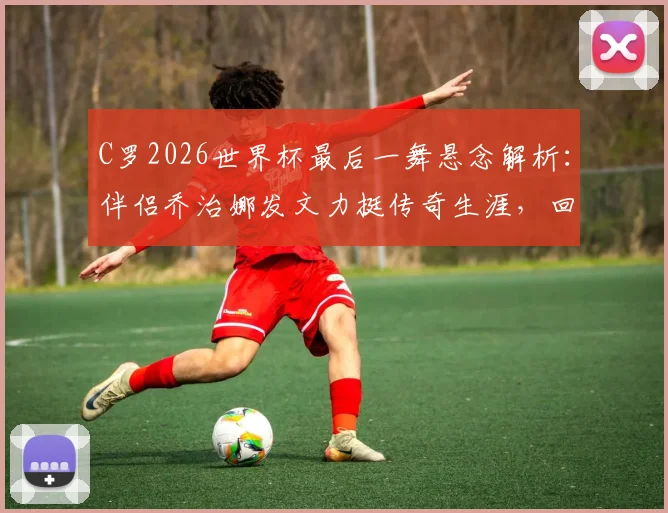 C罗2026世界杯最后一舞悬念解析：伴侣乔治娜发文力挺传奇生涯，回顾巨星世界杯经典时刻