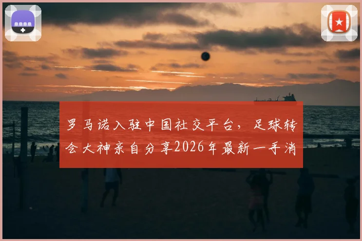 罗马诺入驻中国社交平台,足球转会大神亲自分享2026年最新一手消息