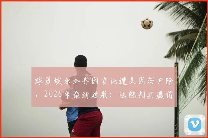 球员埃尔加齐因言论遭美因茨开除,2026年最新进展:法院判其赢得不当解雇诉讼,事件始末与争议焦点解析