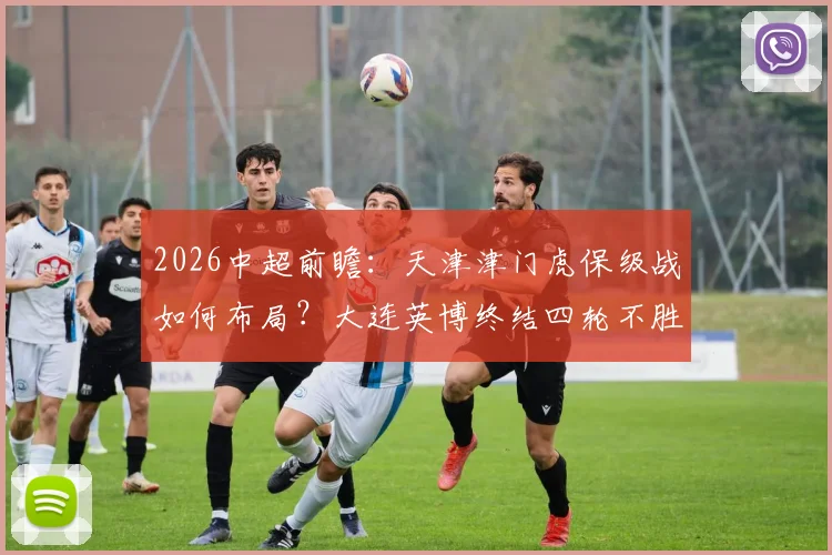 2026中超前瞻:天津津门虎保级战如何布局?大连英博终结四轮不胜全解析