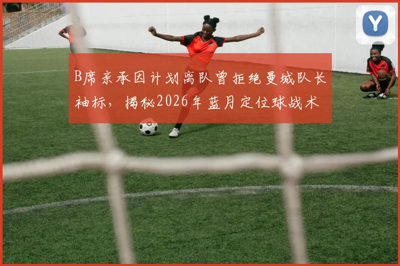 B席亲承因计划离队曾拒绝曼城队长袖标，揭秘2026年蓝月定位球战术升级幕后故事