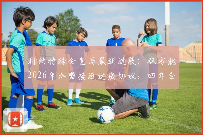 科纳特转会皇马最新进展:双方就2026年加盟接近达成协议,四年合同细节曝光