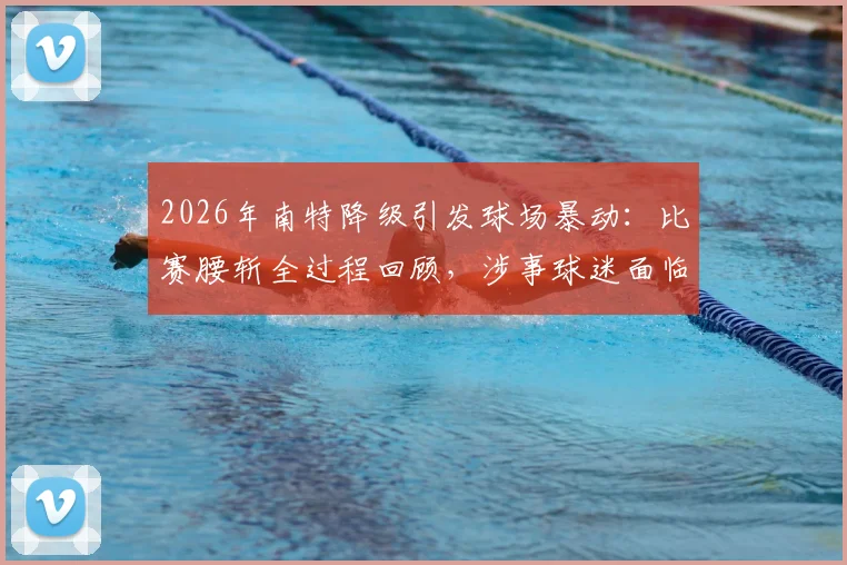 2026年南特降级引发球场暴动:比赛腰斩全过程回顾,涉事球迷面临何种处罚?