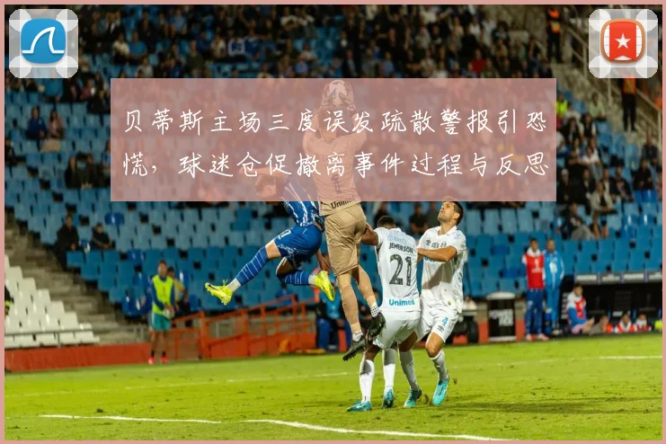 贝蒂斯主场三度误发疏散警报引恐慌，球迷仓促撤离事件过程与反思，体育场馆安全警钟再响