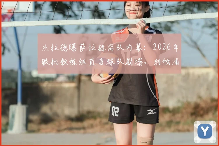 杰拉德曝萨拉赫离队内幕：2026年狠批教练组直言球队崩塌，利物浦更衣室矛盾全解析