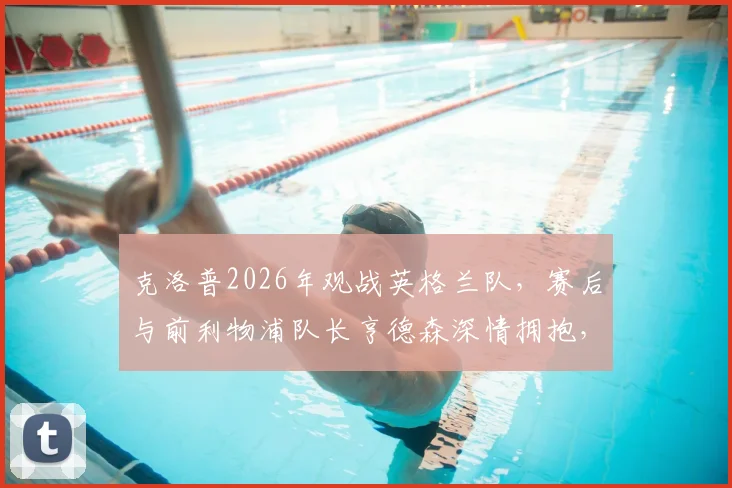 克洛普2026年观战英格兰队，赛后与前利物浦队长亨德森深情拥抱，引发球迷回忆杀