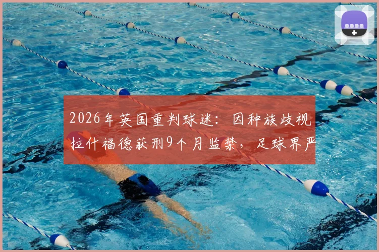 2026年英国重判球迷:因种族歧视拉什福德获刑9个月监禁,足球界严惩种族歧视事件后续