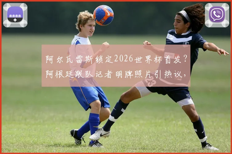 阿尔瓦雷斯锁定2026世界杯首发？阿根廷跟队记者明牌照片引热议，球迷热议其战术价值与位置