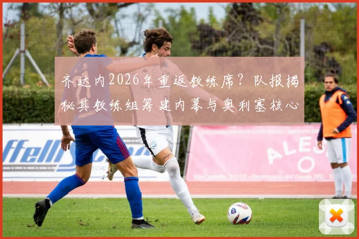 齐达内2026年重返教练席？队报揭秘其教练组筹建内幕与奥利塞核心战术蓝图