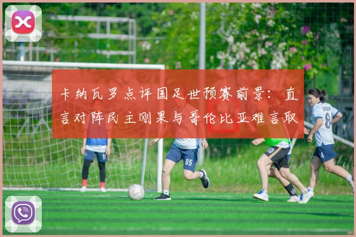 卡纳瓦罗点评国足世预赛前景：直言对阵民主刚果与哥伦比亚难言取胜，解析2026出线形势与对手实力对比