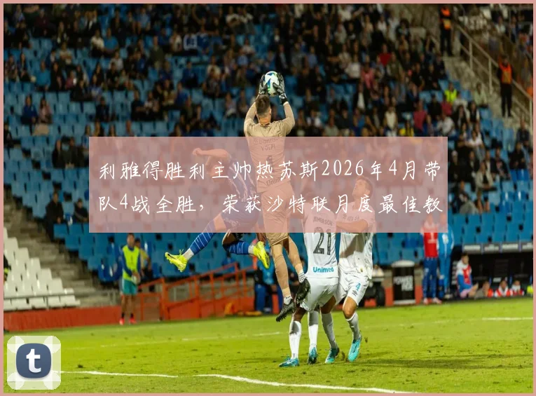 利雅得胜利主帅热苏斯2026年4月带队4战全胜,荣获沙特联月度最佳教练深度解读:战术分析与未来展望