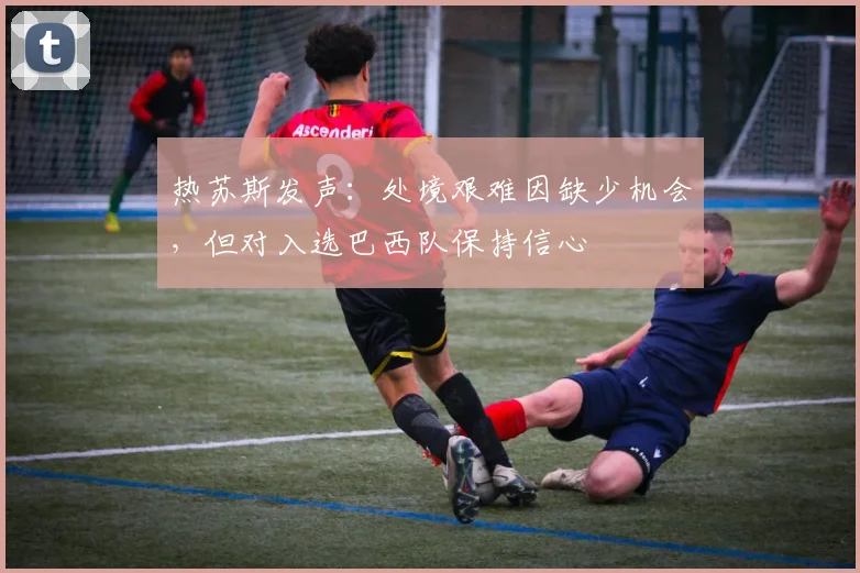 热苏斯发声:处境艰难因缺少机会,但对入选巴西队保持信心