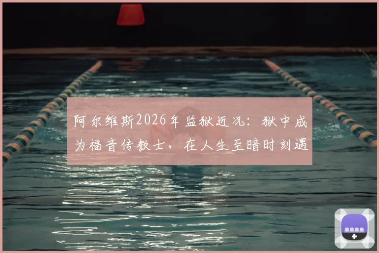 阿尔维斯2026年监狱近况：狱中成为福音传教士，在人生至暗时刻遇见上帝的转变历程