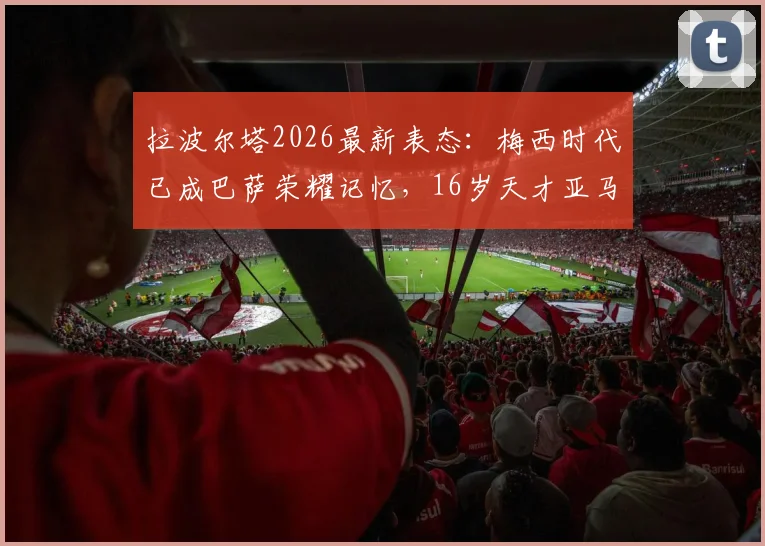 拉波尔塔2026最新表态：梅西时代已成巴萨荣耀记忆，16岁天才亚马尔扛起新旗帜