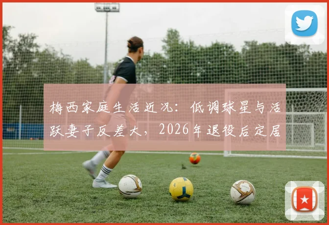 梅西家庭生活近况:低调球星与活跃妻子反差大,2026年退役后定居迈阿密计划引关注