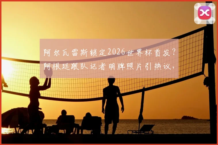 阿尔瓦雷斯锁定2026世界杯首发?阿根廷跟队记者明牌照片引热议,球迷热议其战术价值与位置