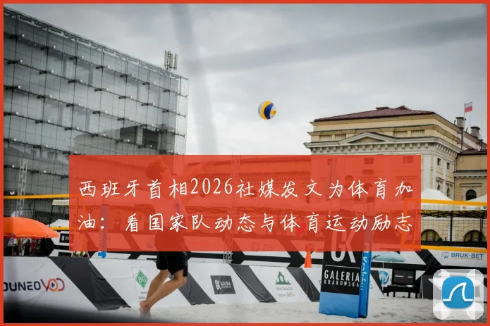 西班牙首相2026社媒发文为体育加油:看国家队动态与体育运动励志精神如何激励共同追梦