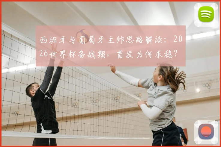 西班牙与葡萄牙主帅思路解读：2026世界杯备战期，首发为何求稳？深度分析“以不变应万变”的战术考量