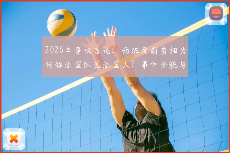 2026年争议言论:西班牙前首相为何称法国队无法国人?事件全貌与种族歧视指控分析
